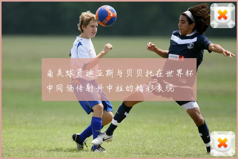 南美球员迪亚斯与贝贝托在世界杯中同场传射并中柱的精彩表现