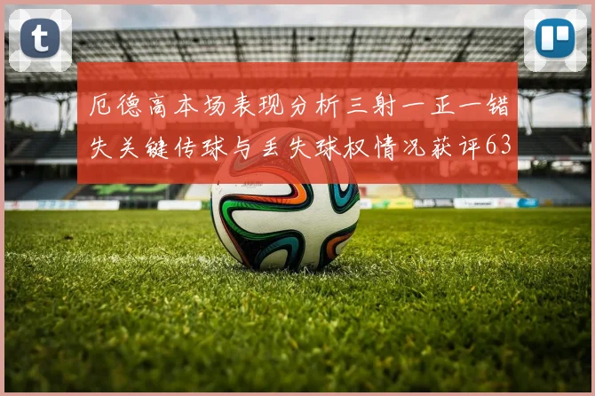 厄德高本场表现分析三射一正一错失关键传球与丢失球权情况获评63分