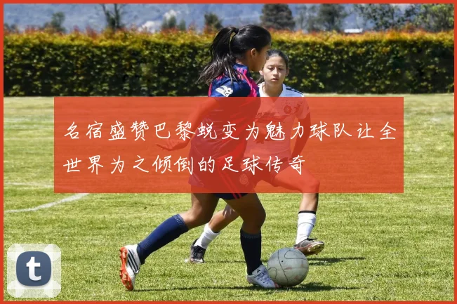 名宿盛赞巴黎蜕变为魅力球队让全世界为之倾倒的足球传奇
