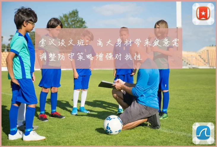 索汉谈文班：高大身材带来疲惫需调整防守策略增强对抗性