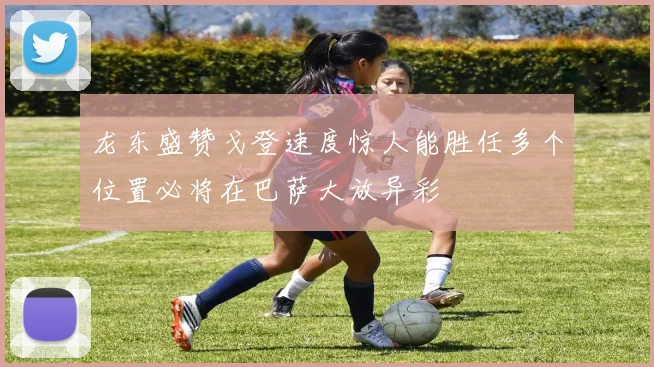 龙东盛赞戈登速度惊人能胜任多个位置必将在巴萨大放异彩