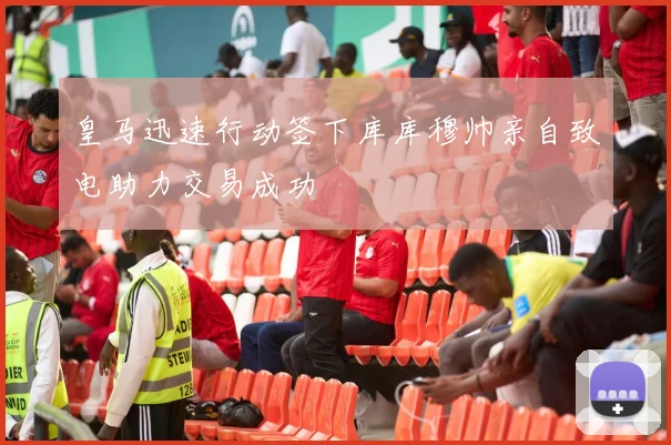 皇马迅速行动签下库库穆帅亲自致电助力交易成功