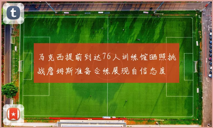 马克西提前到达76人训练馆晒照挑战詹姆斯准备合练展现自信态度