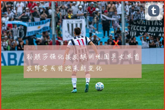 孙颖莎强化接发球训练国乒女单首发阵容或将迎来新变化