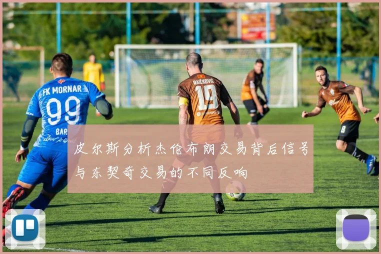 皮尔斯分析杰伦布朗交易背后信号与东契奇交易的不同反响