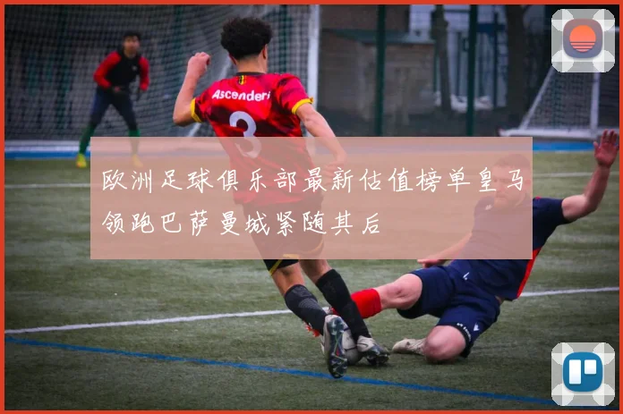 欧洲足球俱乐部最新估值榜单皇马领跑巴萨曼城紧随其后