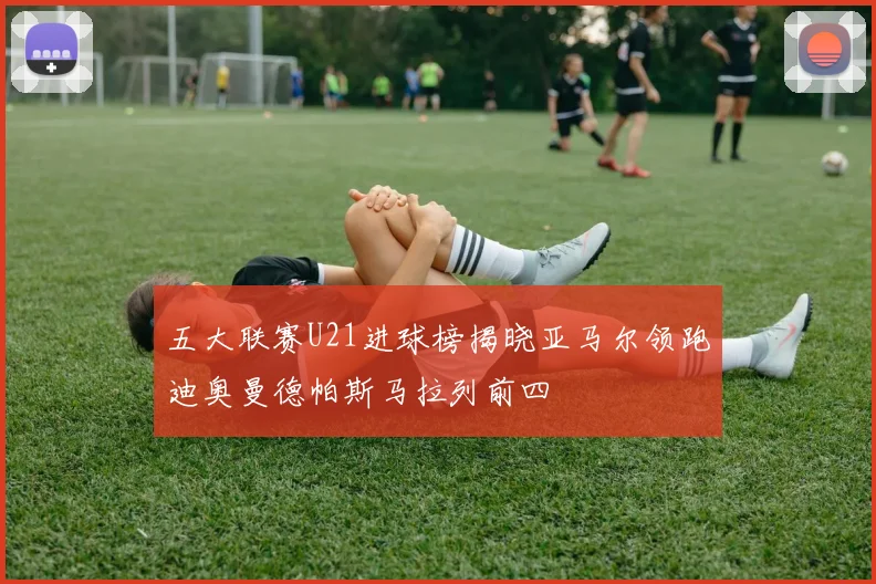五大联赛U21进球榜揭晓亚马尔领跑迪奥曼德帕斯马拉列前四