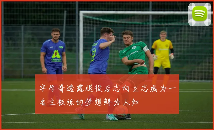 字母哥透露退役后志向立志成为一名主教练的梦想鲜为人知
