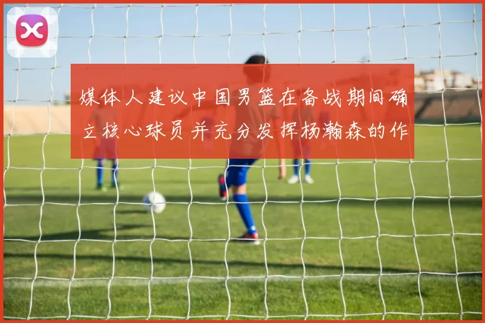 媒体人建议中国男篮在备战期间确立核心球员并充分发挥杨瀚森的作用