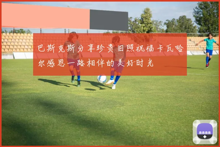 巴斯克斯分享珍贵旧照祝福卡瓦哈尔感恩一路相伴的美好时光
