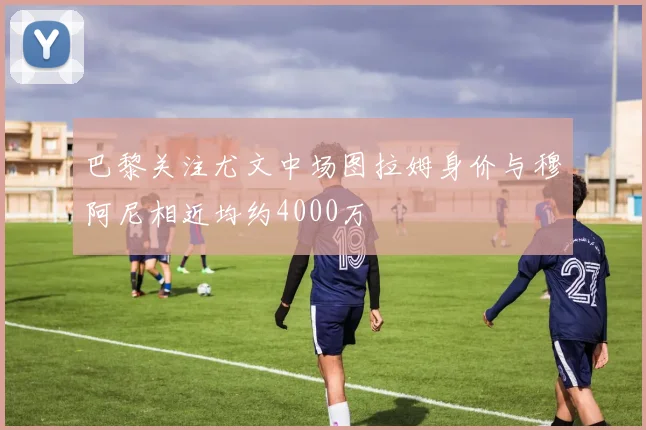 巴黎关注尤文中场图拉姆身价与穆阿尼相近均约4000万