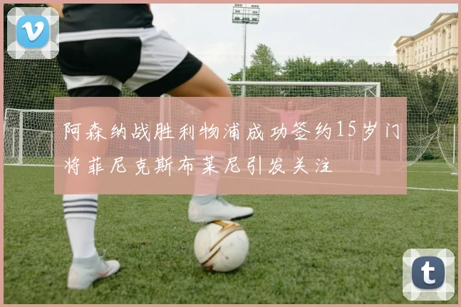 阿森纳战胜利物浦成功签约15岁门将菲尼克斯布莱尼引发关注
