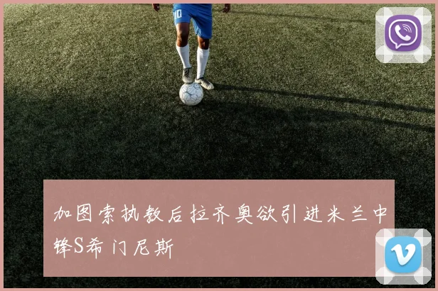 加图索执教后拉齐奥欲引进米兰中锋S希门尼斯