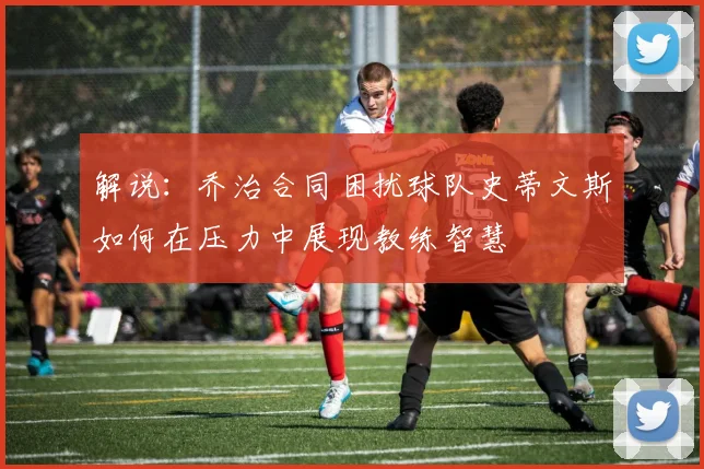 解说：乔治合同困扰球队史蒂文斯如何在压力中展现教练智慧