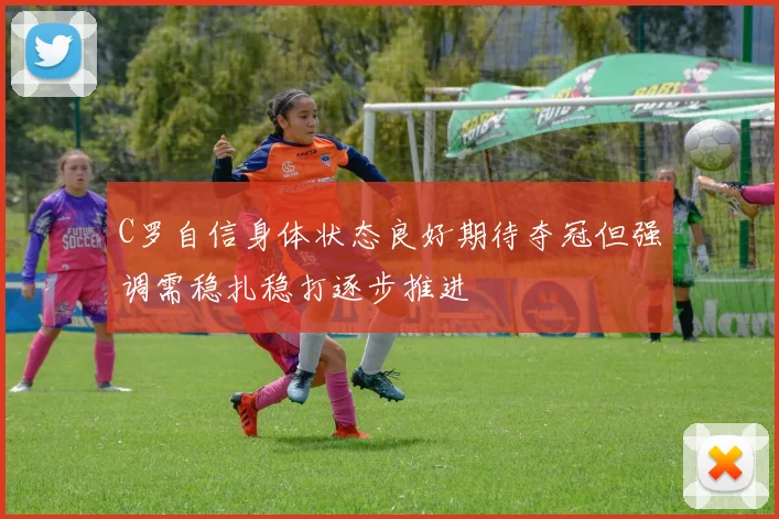 C罗自信身体状态良好期待夺冠但强调需稳扎稳打逐步推进