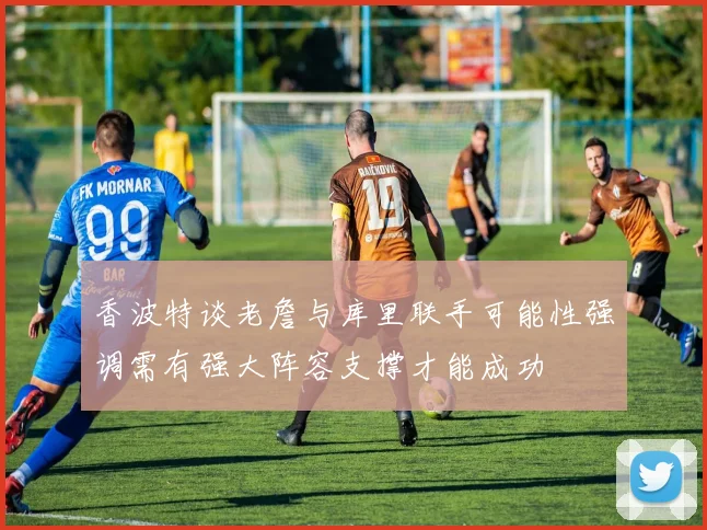 香波特谈老詹与库里联手可能性强调需有强大阵容支撑才能成功