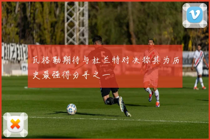 瓦格勒期待与杜兰特对决称其为历史最强得分手之一