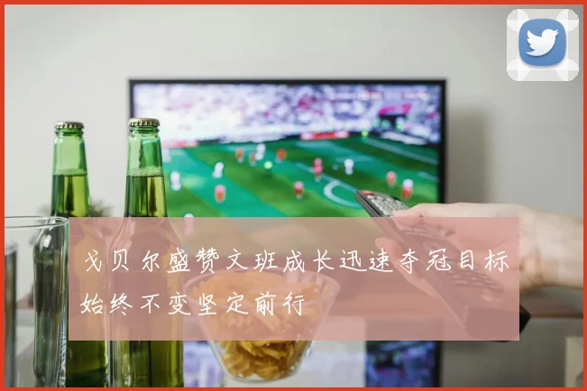 戈贝尔盛赞文班成长迅速夺冠目标始终不变坚定前行