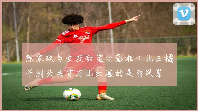 陈家政与女友甜蜜合影湘江北去橘子洲头共赏万山红遍的美丽风景