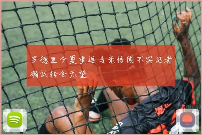 罗德里今夏重返马竞传闻不实记者确认转会无望