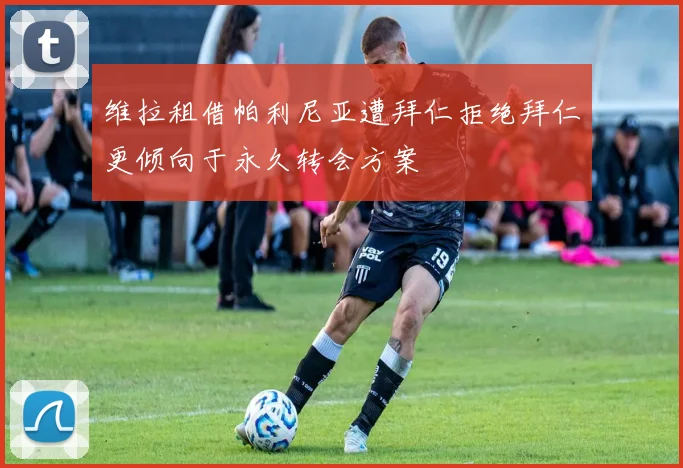 维拉租借帕利尼亚遭拜仁拒绝拜仁更倾向于永久转会方案