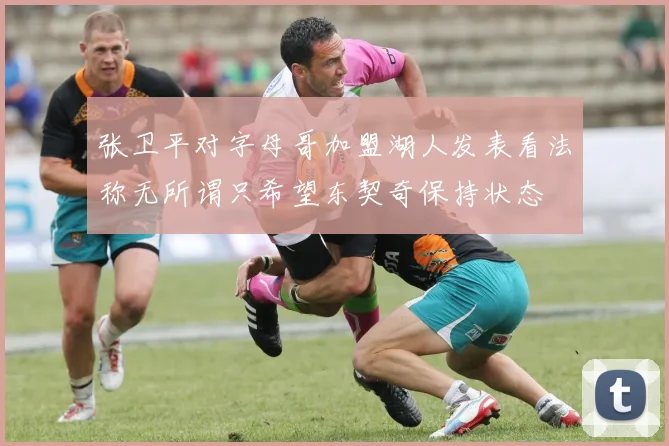 张卫平对字母哥加盟湖人发表看法称无所谓只希望东契奇保持状态