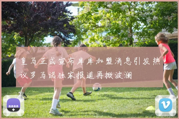 皇马正式宣布库库加盟消息引发热议罗马诺独家报道再掀波澜