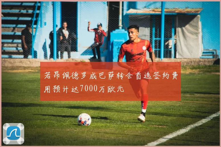 若昂佩德罗成巴萨转会首选签约费用预计达7000万欧元