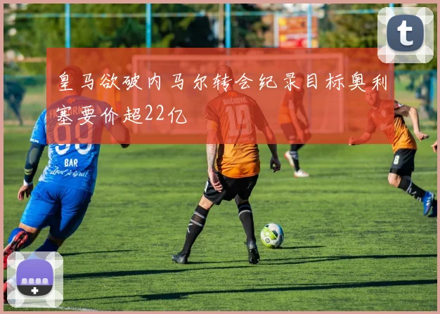 皇马欲破内马尔转会纪录目标奥利塞要价超22亿