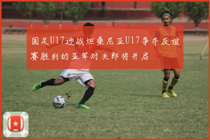 国足U17迎战坦桑尼亚U17争夺友谊赛胜利的亚军对决即将开启