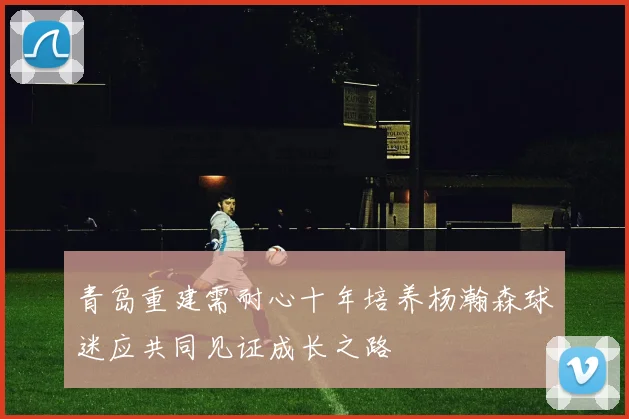青岛重建需耐心十年培养杨瀚森球迷应共同见证成长之路